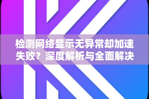 检测网络显示无异常却加速失败？深度解析与全面解决攻略-第1张图片-