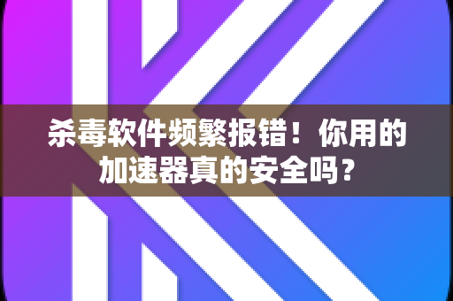 杀毒软件频繁报错！你用的加速器真的安全吗？-第1张图片-